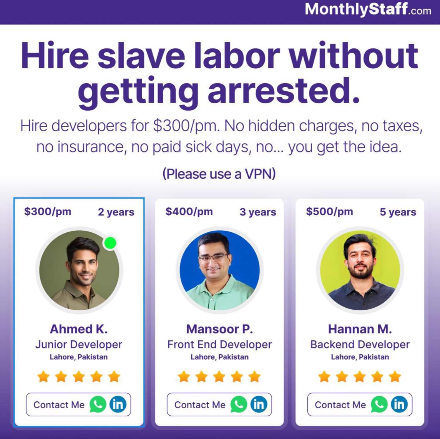 Web development - MonthlyStaff.com Hire slave labor without getting arrested. Hire developers for $300pm. No hidden charges, no taxes, no insurance, no paid sick days, no... you get the idea. Please use a Vpn $300pm 2 years $400pm 3 years $500pm 5 years A